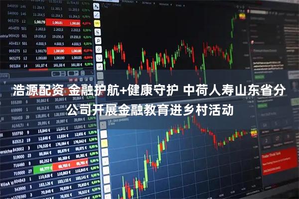 浩源配资 金融护航+健康守护 中荷人寿山东省分公司开展金融教育进乡村活动