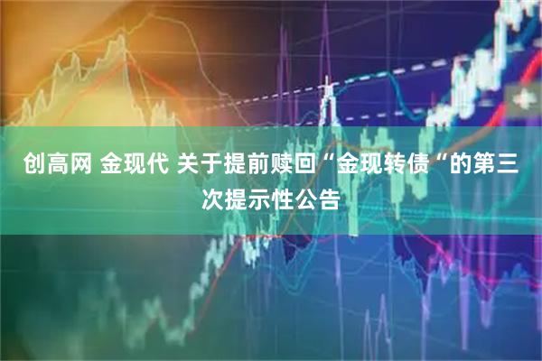 创高网 金现代 关于提前赎回“金现转债“的第三次提示性公告