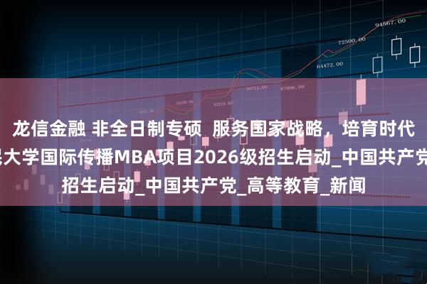 龙信金融 非全日制专硕  服务国家战略，培育时代英才——中国人民大学国际传播MBA项目2026级招生启动_中国共产党_高等教育_新闻