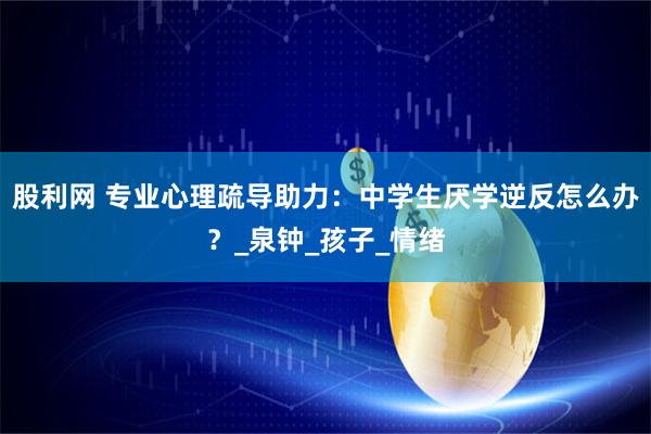 股利网 专业心理疏导助力：中学生厌学逆反怎么办？_泉钟_孩子_情绪