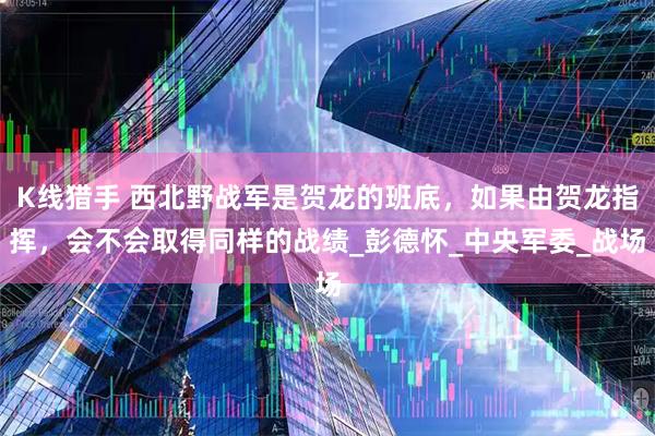 K线猎手 西北野战军是贺龙的班底，如果由贺龙指挥，会不会取得同样的战绩_彭德怀_中央军委_战场