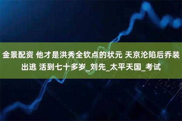 金景配资 他才是洪秀全钦点的状元 天京沦陷后乔装出逃 活到七十多岁_刘先_太平天国_考试