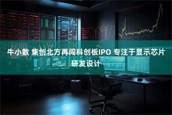 牛小散 集创北方再闯科创板IPO 专注于显示芯片研发设计