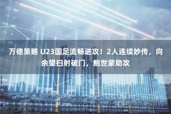 万德策略 U23国足流畅进攻！2人连续妙传，向余望扫射破门，鲍世蒙助攻