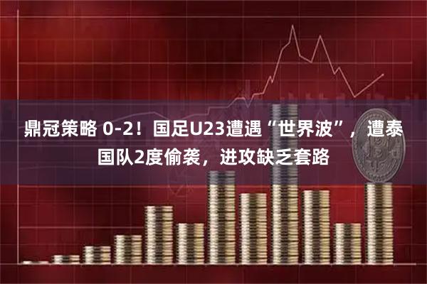 鼎冠策略 0-2！国足U23遭遇“世界波”，遭泰国队2度偷袭，进攻缺乏套路