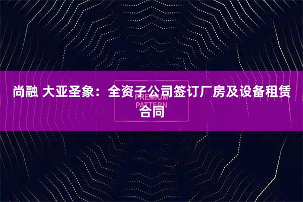 尚融 大亚圣象：全资子公司签订厂房及设备租赁合同