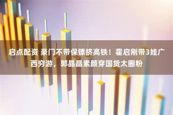 启点配资 豪门不带保镖挤高铁！霍启刚带3娃广西穷游，郭晶晶素颜穿国货太圈粉