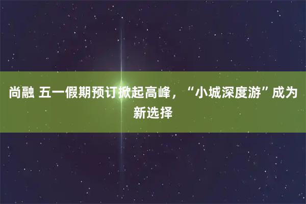 尚融 五一假期预订掀起高峰，“小城深度游”成为新选择