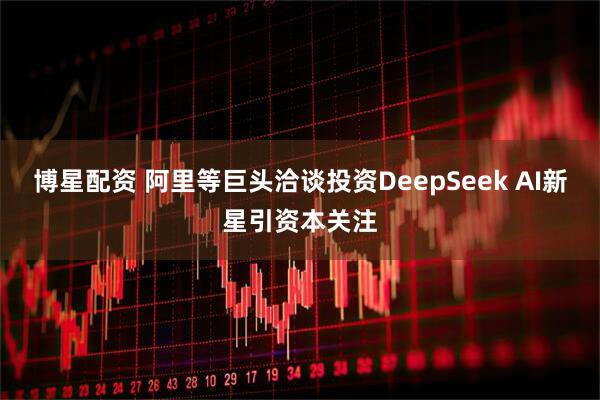 博星配资 阿里等巨头洽谈投资DeepSeek AI新星引资本关注