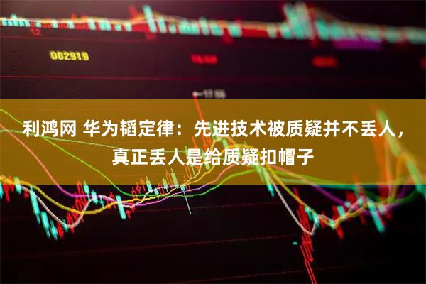 利鸿网 华为韬定律：先进技术被质疑并不丢人，真正丢人是给质疑扣帽子