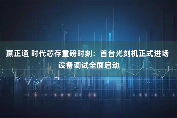 赢正通 时代芯存重磅时刻：首台光刻机正式进场 设备调试全面启动