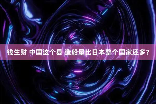钱生财 中国这个县 造船量比日本整个国家还多？