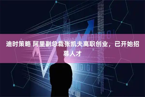 迪时策略 阿里副总裁张凯夫离职创业，已开始招募人才