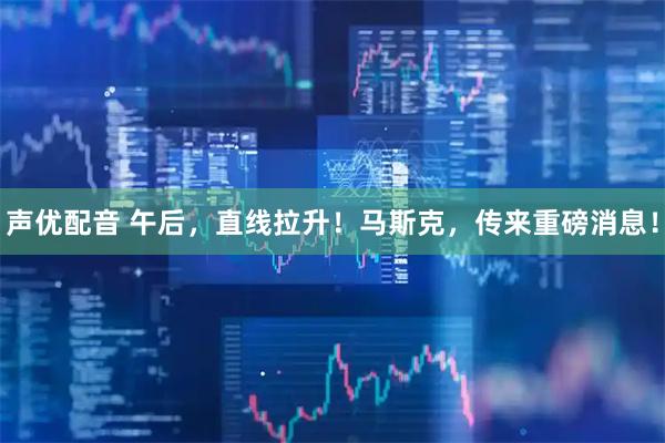 声优配音 午后，直线拉升！马斯克，传来重磅消息！