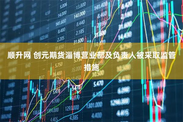 顺升网 创元期货淄博营业部及负责人被采取监管措施