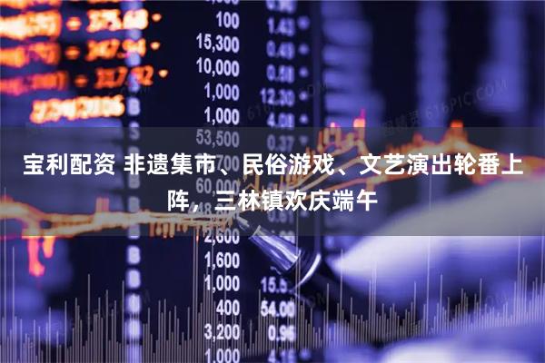 宝利配资 非遗集市、民俗游戏、文艺演出轮番上阵,三林镇欢庆端午