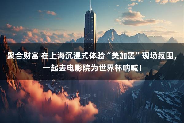 聚合财富 在上海沉浸式体验“美加墨”现场氛围，一起去电影院为世界杯呐喊！