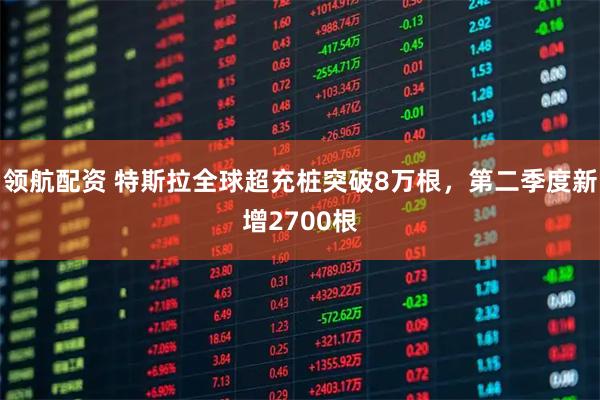 领航配资 特斯拉全球超充桩突破8万根，第二季度新增2700根