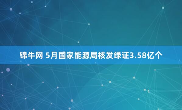 锦牛网 5月国家能源局核发绿证3.58亿个