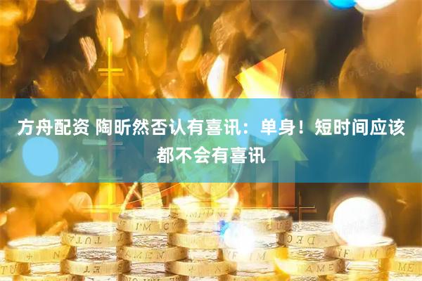 方舟配资 陶昕然否认有喜讯：单身！短时间应该都不会有喜讯