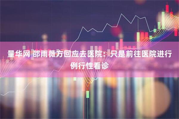 量华网 邵雨薇方回应去医院：只是前往医院进行例行性看诊