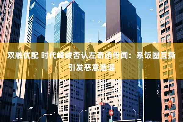 双融优配 时代峰峻否认左奇函传闻：系饭圈互撕引发恶意造谣