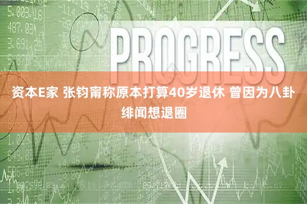 资本E家 张钧甯称原本打算40岁退休 曾因为八卦绯闻想退圈