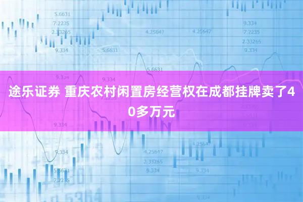 途乐证券 重庆农村闲置房经营权在成都挂牌卖了40多万元
