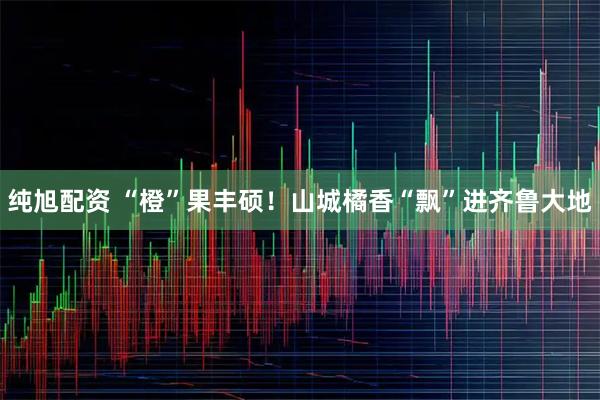 纯旭配资 “橙”果丰硕！山城橘香“飘”进齐鲁大地