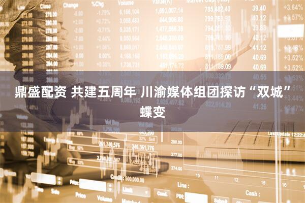 鼎盛配资 共建五周年 川渝媒体组团探访“双城”蝶变