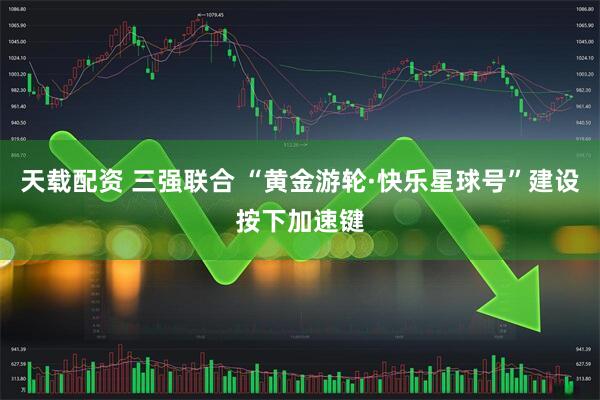 天载配资 三强联合 “黄金游轮·快乐星球号”建设按下加速键